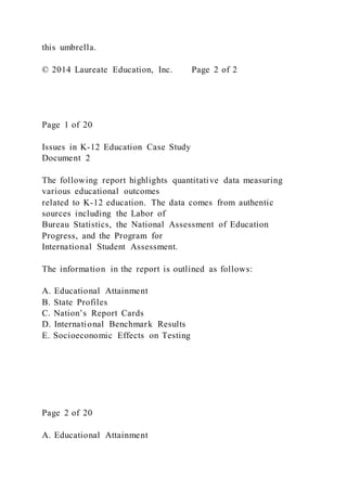 this umbrella.
© 2014 Laureate Education, Inc. Page 2 of 2
Page 1 of 20
Issues in K-12 Education Case Study
Document 2
The following report highlights quantitative data measuring
various educational outcomes
related to K-12 education. The data comes from authentic
sources including the Labor of
Bureau Statistics, the National Assessment of Education
Progress, and the Program for
International Student Assessment.
The information in the report is outlined as follows:
A. Educational Attainment
B. State Profiles
C. Nation’s Report Cards
D. International Benchmark Results
E. Socioeconomic Effects on Testing
Page 2 of 20
A. Educational Attainment
 