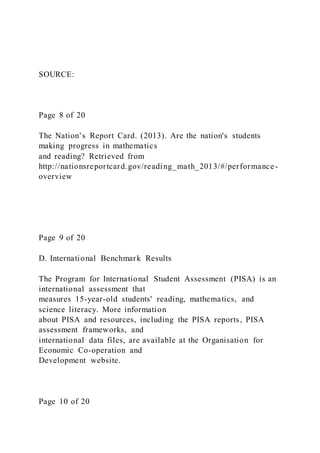 SOURCE:
Page 8 of 20
The Nation’s Report Card. (2013). Are the nation's students
making progress in mathematics
and reading? Retrieved from
http://nationsreportcard.gov/reading_math_2013/#/performance -
overview
Page 9 of 20
D. International Benchmark Results
The Program for International Student Assessment (PISA) is an
international assessment that
measures 15-year-old students' reading, mathematics, and
science literacy. More information
about PISA and resources, including the PISA reports, PISA
assessment frameworks, and
international data files, are available at the Organisation for
Economic Co-operation and
Development website.
Page 10 of 20
 