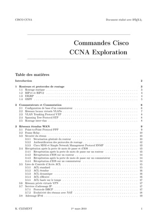 CISCO CCNA Document réalisé avec LATEX 2ε
Commandes Cisco
CCNA Exploration
Table des matières
Introduction 2
1 Routeurs et protocoles de routage 3
1.1 Routage statique . . . . . . . . . . . . . . . . . . . . . . . . . . . . . . . . . . . . . . . . . . . . . 3
1.2 RIPv1 et RIPv2 . . . . . . . . . . . . . . . . . . . . . . . . . . . . . . . . . . . . . . . . . . . . . 4
1.3 EIGRP . . . . . . . . . . . . . . . . . . . . . . . . . . . . . . . . . . . . . . . . . . . . . . . . . . 4
1.4 OSPF . . . . . . . . . . . . . . . . . . . . . . . . . . . . . . . . . . . . . . . . . . . . . . . . . . . 5
2 Commutateurs et Commutation 6
2.1 Conguration de base d'un commutateur . . . . . . . . . . . . . . . . . . . . . . . . . . . . . . . 6
2.2 Réseaux locaux virtuels VLANs . . . . . . . . . . . . . . . . . . . . . . . . . . . . . . . . . . . . . 7
2.3 VLAN Trunking Protocol VTP . . . . . . . . . . . . . . . . . . . . . . . . . . . . . . . . . . . . . 8
2.4 Spanning Tree Protocol STP . . . . . . . . . . . . . . . . . . . . . . . . . . . . . . . . . . . . . . 8
2.5 Routage inter-vlan . . . . . . . . . . . . . . . . . . . . . . . . . . . . . . . . . . . . . . . . . . . . 8
3 Réseaux étendus WAN 9
3.1 Point-to-Point Protocol PPP . . . . . . . . . . . . . . . . . . . . . . . . . . . . . . . . . . . . . . 9
3.2 Frame Relay . . . . . . . . . . . . . . . . . . . . . . . . . . . . . . . . . . . . . . . . . . . . . . . . 10
3.3 Sécurité du réseau . . . . . . . . . . . . . . . . . . . . . . . . . . . . . . . . . . . . . . . . . . . . 10
3.3.1 Sécurisation générale du routeur . . . . . . . . . . . . . . . . . . . . . . . . . . . . . . . . 10
3.3.2 Authentication des protocoles de routage . . . . . . . . . . . . . . . . . . . . . . . . . . . 12
3.3.3 Cisco SDM et Simple Network Management Protocol SNMP . . . . . . . . . . . . . . . . 13
3.4 Récupération après la perte de mots de passe et d'IOS . . . . . . . . . . . . . . . . . . . . . . . . 13
3.4.1 Récupération après la perte de mots de passe sur un routeur . . . . . . . . . . . . . . . . 13
3.4.2 Récupération d'IOS sur un routeur . . . . . . . . . . . . . . . . . . . . . . . . . . . . . . . 14
3.4.3 Récupération après la perte de mots de passe sur un commutateur . . . . . . . . . . . . . 14
3.4.4 Récupération d'IOS sur un commutateur . . . . . . . . . . . . . . . . . . . . . . . . . . . 14
3.5 Liste de Contrôle d'Accès ACL . . . . . . . . . . . . . . . . . . . . . . . . . . . . . . . . . . . . . 15
3.5.1 ACL standard . . . . . . . . . . . . . . . . . . . . . . . . . . . . . . . . . . . . . . . . . . 15
3.5.2 ACL étendue . . . . . . . . . . . . . . . . . . . . . . . . . . . . . . . . . . . . . . . . . . . 16
3.5.3 ACL dynamique . . . . . . . . . . . . . . . . . . . . . . . . . . . . . . . . . . . . . . . . . 16
3.5.4 ACL réexive . . . . . . . . . . . . . . . . . . . . . . . . . . . . . . . . . . . . . . . . . . . 16
3.5.5 ACL basée sur le temps . . . . . . . . . . . . . . . . . . . . . . . . . . . . . . . . . . . . . 17
3.6 Réseaux privés virtuels VPN . . . . . . . . . . . . . . . . . . . . . . . . . . . . . . . . . . . . . . 17
3.7 Services d'adressage IP . . . . . . . . . . . . . . . . . . . . . . . . . . . . . . . . . . . . . . . . . . 17
3.7.1 Protocole DHCP . . . . . . . . . . . . . . . . . . . . . . . . . . . . . . . . . . . . . . . . . 17
3.7.2 Evolutivité des réseaux avec NAT . . . . . . . . . . . . . . . . . . . . . . . . . . . . . . . 18
3.8 Adressage IPv6 . . . . . . . . . . . . . . . . . . . . . . . . . . . . . . . . . . . . . . . . . . . . . . 19
K. CLEMENT 1er mars 2010 1
 