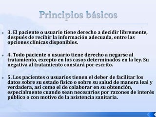  3. El paciente o usuario tiene derecho a decidir libremente,
después de recibir la información adecuada, entre las
opciones clínicas disponibles.
 4. Todo paciente o usuario tiene derecho a negarse al
tratamiento, excepto en los casos determinados en la ley. Su
negativa al tratamiento constará por escrito.
 5. Los pacientes o usuarios tienen el deber de facilitar los
datos sobre su estado físico o sobre su salud de manera leal y
verdadera, así como el de colaborar en su obtención,
especialmente cuando sean necesarios por razones de interés
público o con motivo de la asistencia sanitaria.
 