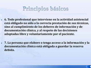  6. Todo profesional que interviene en la actividad asistencial
está obligado no sólo a la correcta prestación de sus técnicas,
sino al cumplimiento de los deberes de información y de
documentación clínica, y al respeto de las decisiones
adoptadas libre y voluntariamente por el paciente.
 7. La persona que elabore o tenga acceso a la información y la
documentación clínica está obligada a guardar la reserva
debida.
 