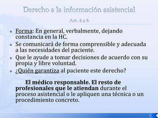  Forma: En general, verbalmente, dejando
constancia en la HC.
 Se comunicará de forma comprensible y adecuada
a las necesidades del paciente.
 Que le ayude a tomar decisiones de acuerdo con su
propia y libre voluntad.
 ¿Quién garantiza al paciente este derecho?
El médico responsable. El resto de
profesionales que le atiendan durante el
proceso asistencial o le apliquen una técnica o un
procedimiento concreto.
 
