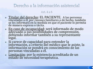  Titular del derecho: EL PACIENTE. A las personas
vinculadas a él, por razones familiares o de hecho, también
se les informará en la medida en que el paciente lo permita
de manera expresa o tácita.
 En caso de incapacidad: será informado de modo
adecuado a sus posibilidades de comprensión,
debiendo informar también a su representante
legal.
 Si carece de capacidad para entender la
información, a criterio del médico que le asiste, la
información se pondrá en conocimiento de las
personas vinculadas a él.
 Limitación: por la existencia acreditada de un
estado de necesidad terapéutica.
 
