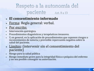  El consentimiento informado
 Forma: Regla general: verbal.
 Por escrito:
 Intervención quirúrgica.
 Procedimientos diagnósticos y terapéuticos invasores.
 Y, en general, en la aplicación de procedimientos que suponen riesgos o
inconvenientes de notoria y previsible repercusión negativa sobre la
salud del paciente.
 Límites: (intervenir sin el consentimiento del
paciente)
 Riesgo para la salud pública
 Riesgo inmediato grave para la integridad física o psíquica del enfermo
y no sea posible conseguir su autorización.
 