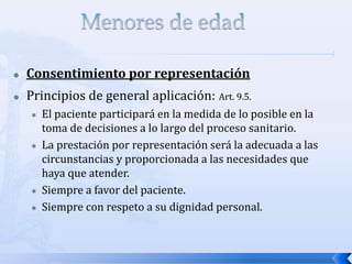 Consentimiento por representación
 Principios de general aplicación: Art. 9.5.
 El paciente participará en la medida de lo posible en la
toma de decisiones a lo largo del proceso sanitario.
 La prestación por representación será la adecuada a las
circunstancias y proporcionada a las necesidades que
haya que atender.
 Siempre a favor del paciente.
 Siempre con respeto a su dignidad personal.
 