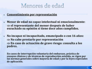  Consentimiento por representación
 Menor de edad no capaz intelectual ni emocionalmente:
 el representante del menor después de haber
escuchado su opinión si tiene doce años cumplidos.
 No incapaz ni incapacitado, emancipado o con 16 años:
 No cabe prestarlo por representación
 En caso de actuación de grave riesgo: consulta a los
padres.
En casos de interrupción voluntaria del embarazo, práctica de
ensayos clínicos y de técnicas de reproducción asistida, se rigen por
las normas generales sobre mayoría de edad y por la leyes especiales
de aplicación.
 