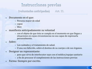  Documento en el que:
 Persona mayor de edad
 capaz
 libre
 manifiesta anticipadamente su voluntad
 con el objeto de que ésta se cumpla en el momento en que llegue a
situaciones en cuyas circunstancias no sea capaz de expresarla
personalmente.
 Sobre:
 Los cuidados y el tratamiento de salud.
 O una vez fallecido, sobre el destino de su cuerpo o de sus órganos.
 Designar un representante:
 para que sirva de interlocutor suyo con el médico/equipo sanitario
 a fin de procurar el cumplimiento de las instrucciones previas
 Forma: Siempre por escrito.
 