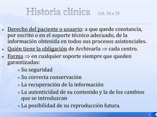  Derecho del paciente o usuario: a que quede constancia,
por escrito o en el soporte técnico adecuado, de la
información obtenida en todos sus procesos asistenciales.
 Quién tiene la obligación de Archivarla  cada centro.
 Forma  en cualquier soporte siempre que queden
garantizadas:
 Su seguridad
 Su correcta conservación
 La recuperación de la información
 La autenticidad de su contenido y la de los cambios
que se introduzcan
 La posibilidad de su reproducción futura.
 