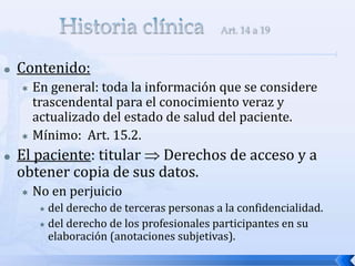  Contenido:
 En general: toda la información que se considere
trascendental para el conocimiento veraz y
actualizado del estado de salud del paciente.
 Mínimo: Art. 15.2.
 El paciente: titular  Derechos de acceso y a
obtener copia de sus datos.
 No en perjuicio
 del derecho de terceras personas a la confidencialidad.
 del derecho de los profesionales participantes en su
elaboración (anotaciones subjetivas).
 