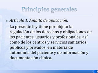  Artículo 1. Ámbito de aplicación.
La presente ley tiene por objeto la
regulación de los derechos y obligaciones de
los pacientes, usuarios y profesionales, así
como de los centros y servicios sanitarios,
públicos y privados, en materia de
autonomía del paciente y de información y
documentación clínica.
 
