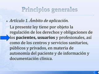  Artículo 1. Ámbito de aplicación.
La presente ley tiene por objeto la
regulación de los derechos y obligaciones de
los pacientes, usuarios y profesionales, así
como de los centros y servicios sanitarios,
públicos y privados, en materia de
autonomía del paciente y de información y
documentación clínica.
 