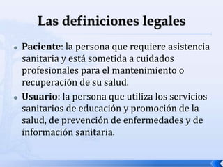  Paciente: la persona que requiere asistencia
sanitaria y está sometida a cuidados
profesionales para el mantenimiento o
recuperación de su salud.
 Usuario: la persona que utiliza los servicios
sanitarios de educación y promoción de la
salud, de prevención de enfermedades y de
información sanitaria.
 