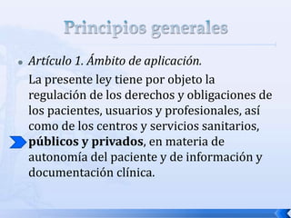  Artículo 1. Ámbito de aplicación.
La presente ley tiene por objeto la
regulación de los derechos y obligaciones de
los pacientes, usuarios y profesionales, así
como de los centros y servicios sanitarios,
públicos y privados, en materia de
autonomía del paciente y de información y
documentación clínica.
 
