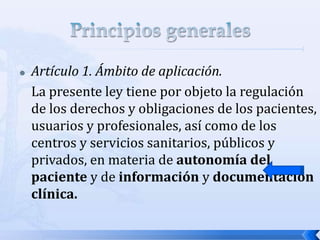  Artículo 1. Ámbito de aplicación.
La presente ley tiene por objeto la regulación
de los derechos y obligaciones de los pacientes,
usuarios y profesionales, así como de los
centros y servicios sanitarios, públicos y
privados, en materia de autonomía del
paciente y de información y documentación
clínica.
 