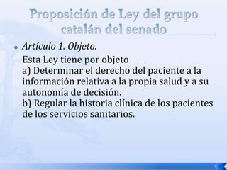  Artículo 1. Objeto.
Esta Ley tiene por objeto
a) Determinar el derecho del paciente a la
información relativa a la propia salud y a su
autonomía de decisión.
b) Regular la historia clínica de los pacientes
de los servicios sanitarios.
 