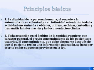  1. La dignidad de la persona humana, el respeto a la
autonomía de su voluntad y a su intimidad orientarán toda la
actividad encaminada a obtener, utilizar, archivar, custodiar y
transmitir la información y la documentación clínica.
 2. Toda actuación en el ámbito de la sanidad requiere, con
carácter general, el previo consentimiento de los pacientes o
usuarios. El consentimiento, que debe obtenerse después de
que el paciente reciba una información adecuada, se hará por
escrito en los supuestos previstos en la ley.
 