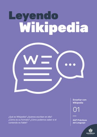 ¿Qué es Wikipedia? ¿Quienes escriben en ella?
¿Cómo es su formato? ¿Cómo podemos saber si el
contenido es fiable?
Enseñar con
Wikipedia
NAP Prácticas
del Lenguaje
01
Leyendo
Wikipedia
 