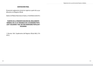 Reglamento de la Ley de Economía Popular y Solidaria
212 213
DISPOSICIÓN FINAL
El presente reglamento entrará en vigencia a partir de su pu-
blicación en el Registro Oficial.
Dado en el Palacio Nacional, en Quito, a 16 de febrero del 2012.
FUENTES DE LA PRESENTE EDICIÓN DEL REGLAMENTO
GENERAL DE LA LEY ORGÁNICA DE LA ECONOMÍA POPU-
LAR Y SOLIDARIA Y DEL SECTOR FINANCIERO POPULAR Y
SOLIDARIO
1.-Decreto 1061 (Suplemento del Registro Oficial 648, 27-II-
2012).
 