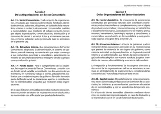 Ley de Economía Popular y Solidaria
22 23
Sección 1
De las Organizaciones del Sector Comunitario
Art. 15.- Sector Comunitario.- Es el conjunto de organizacio-
nes, vinculadas por relaciones de territorio, familiares, identi-
dades étnicas, culturales, de género, de cuidado de la natura-
leza, urbanas o rurales; o, de comunas, comunidades, pueblos
y nacionalidades que, mediante el trabajo conjunto, tienen
por objeto la producción, comercialización, distribución y el
consumo de bienes o servicios lícitos y socialmente necesa-
rios, en forma solidaria y auto gestionada, bajo los principios
de la presente Ley.
Art. 16.- Estructura interna.- Las organizaciones del Sector
Comunitario adoptarán, la denominación, el sistema de go-
bierno, control interno y representación que mejor convenga
a sus costumbres, prácticas y necesidades, garantizando su
modelo de desarrollo económico endógeno desde su propia
conceptualización y visión.
Art. 17.- Fondo Social.- Para el cumplimiento de sus objeti-
vos, las organizaciones del Sector Comunitario, contarán con
un fondo social variable y constituido con los aportes de sus
miembros, en numerario, trabajo o bienes, debidamente ava-
luados por su máximo órgano de gobierno.También formarán
parte del fondo social, las donaciones, aportes o contribucio-
nes no reembolsables y legados que recibieren estas organi-
zaciones.
En el caso de bienes inmuebles obtenidos mediante donación,
éstos no podrán ser objeto de reparto en caso de disolución y
se mantendrán con el fin social que produjo la donación.
Sección 2
De las Organizaciones del Sector Asociativo
Art. 18.- Sector Asociativo.- Es el conjunto de asociaciones
constituidas por personas naturales con actividades econó-
micas productivas similares o complementarias, con el objeto
de producir, comercializar y consumir bienes y servicios lícitos
y socialmente necesarios, auto abastecerse de materia prima,
insumos, herramientas, tecnología, equipos y otros bienes, o
comercializar su producción en forma solidaria y auto gestio-
nada bajo los principios de la presente Ley.
Art. 19.- Estructura Interna.- La forma de gobierno y admi-
nistración de las asociaciones constarán en su estatuto social,
que preverá la existencia de un órgano de gobierno, como
máxima autoridad; un órgano directivo; un órgano de control
interno y un administrador, que tendrá la representación le-
gal; todos ellos elegidos por mayoría absoluta, y sujetos a ren-
dición de cuentas, alternabilidad y revocatoria del mandato.
La integración y funcionamiento de los órganos directivos y
de control de las organizaciones del sector asociativo, se nor-
mará en el Reglamento de la presente Ley, considerando las
características y naturaleza propias de este sector.
Art. 20.- Capital Social.- El capital social de estas organizacio-
nes, estará constituido por las cuotas de admisión de sus aso-
ciados, las ordinarias y extraordinarias, que tienen el carácter
de no reembolsables, y por los excedentes del ejercicio eco-
nómico.
En el caso de bienes inmuebles obtenidos mediante dona-
ción, no podrán ser objeto de reparto en caso de disolución y
se mantendrán con el fin social materia de la donación.
 
