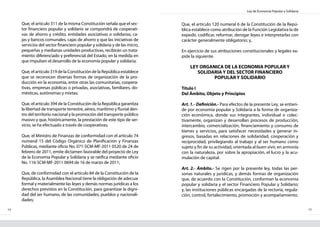 Ley de Economía Popular y Solidaria
14 15
Que, el artículo 311 de la misma Constitución señala que el sec-
tor financiero popular y solidario se compondrá de cooperati-
vas de ahorro y crédito, entidades asociativas o solidarias, ca-
jas y bancos comunales, cajas de ahorro y que las iniciativas de
servicios del sector financiero popular y solidaria y de las micro,
pequeñas y medianas unidades productivas, recibirán un trata-
miento diferenciado y preferencial del Estado, en la medida en
que impulsen el desarrollo de la economía popular y solidaria;
Que, el artículo 319 de la Constitución de la República establece
que se reconocen diversas formas de organización de la pro-
ducción en la economía, entre otras las comunitarias, coopera-
tivas, empresas públicas o privadas, asociativas, familiares, do-
mésticas, autónomas y mixtas;
Que, el artículo 394 de la Constitución de la República garantiza
la libertad de transporte terrestre, aéreo, marítimo y fluvial den-
tro del territorio nacional y la promoción del transporte público
masivo y que, históricamente, la prestación de este tipo de ser-
vicio, se ha efectuado a través de cooperativas;
Que, el Ministro de Finanzas de conformidad con el artículo 74
numeral 15 del Código Orgánico de Planificación y Finanzas
Públicas, mediante oficio No. 071-SCM-MF-2011 0520 de 24 de
febrero de 2011, emite dictamen favorable del proyecto de Ley
de la Economía Popular y Solidaria y se ratifica mediante oficio
No. 116-SCM-MF-2011 0694 de 16 de marzo de 2011;
Que, de conformidad con el artículo 84 de la Constitución de la
República, la Asamblea Nacional tiene la obligación de adecuar
formal y materialmente las leyes y demás normas jurídicas a los
derechos previstos en la Constitución, para garantizar la digni-
dad del ser humano, de las comunidades, pueblos y nacionali-
dades;
Que, el artículo 120 numeral 6 de la Constitución de la Repú-
blica establece como atribución de la Función Legislativa la de
expedir, codificar, reformar, derogar leyes e interpretarlas con
carácter generalmente obligatorio; y,
En ejercicio de sus atribuciones constitucionales y legales ex-
pide la siguiente.
LEY ORGANICA DE LA ECONOMIA POPULAR Y
SOLIDARIA Y DEL SECTOR FINANCIERO
POPULAR Y SOLIDARIO
Título I
Del Ámbito, Objeto y Principios
Art. 1.- Definición.- Para efectos de la presente Ley, se entien-
de por economía popular y Solidaria a la forma de organiza-
ción económica, donde sus integrantes, individual o colec-
tivamente, organizan y desarrollan procesos de producción,
intercambio, comercialización, financiamiento y consumo de
bienes y servicios, para satisfacer necesidades y generar in-
gresos, basadas en relaciones de solidaridad, cooperación y
reciprocidad, privilegiando al trabajo y al ser humano como
sujeto y fin de su actividad, orientada al buen vivir, en armonía
con la naturaleza, por sobre la apropiación, el lucro y la acu-
mulación de capital.
Art. 2.- Ámbito.- Se rigen por la presente ley, todas las per-
sonas naturales y jurídicas, y demás formas de organización
que, de acuerdo con la Constitución, conforman la economía
popular y solidaria y el sector Financiero Popular y Solidario;
y, las instituciones públicas encargadas de la rectoría, regula-
ción, control, fortalecimiento, promoción y acompañamiento.
 