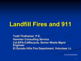 1
Landfill Fires and 911
Todd Thalhamer, P.E.
Hammer Consulting Service
Cal-EPA-CalRecycle, Senior Waste Mgmt
Engineer
El Dorado Hills Fire Department, Volunteer Lt.
2015 APWA/ISOSWO
 