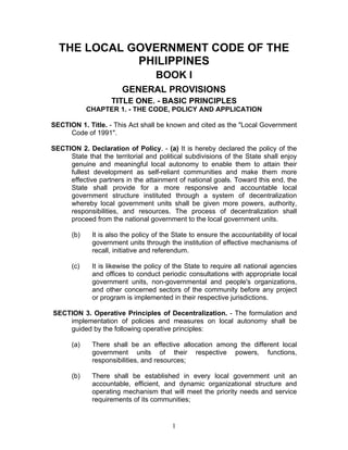 THE LOCAL GOVERNMENT CODE OF THE
PHILIPPINES
BOOK I
GENERAL PROVISIONS
TITLE ONE. - BASIC PRINCIPLES
CHAPTER 1. - THE CODE, POLICY AND APPLICATION
SECTION 1. Title. - This Act shall be known and cited as the "Local Government
Code of 1991".
SECTION 2. Declaration of Policy. - (a) It is hereby declared the policy of the
State that the territorial and political subdivisions of the State shall enjoy
genuine and meaningful local autonomy to enable them to attain their
fullest development as self-reliant communities and make them more
effective partners in the attainment of national goals. Toward this end, the
State shall provide for a more responsive and accountable local
government structure instituted through a system of decentralization
whereby local government units shall be given more powers, authority,
responsibilities, and resources. The process of decentralization shall
proceed from the national government to the local government units.
(b) It is also the policy of the State to ensure the accountability of local
government units through the institution of effective mechanisms of
recall, initiative and referendum.
(c) It is likewise the policy of the State to require all national agencies
and offices to conduct periodic consultations with appropriate local
government units, non-governmental and people's organizations,
and other concerned sectors of the community before any project
or program is implemented in their respective jurisdictions.
SECTION 3. Operative Principles of Decentralization. - The formulation and
implementation of policies and measures on local autonomy shall be
guided by the following operative principles:
(a) There shall be an effective allocation among the different local
government units of their respective powers, functions,
responsibilities, and resources;
(b) There shall be established in every local government unit an
accountable, efficient, and dynamic organizational structure and
operating mechanism that will meet the priority needs and service
requirements of its communities;
1
 