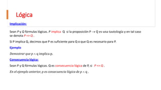 Lógica
Implicación:
Sean P y Q fórmulas lógicas. P implica Q si la proposición P  Q es una tautología y en tal caso
se denota P => Q .
Si P implica Q, decimos que P es suficiente para Q o que Q es necesario para P.
Ejemplo
Demostrar que p  q implica p.
Consecuencia lógica:
Sean P y Q fórmulas lógicas. Q es consecuencia lógica de P, si P => Q .
En el ejemplo anterior, p es consecuencia lógica de p  q .
 