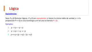 Lógica
Equivalencias:
Sean P y Q fórmulas lógicas. P y Q son equivalentes si tienen la misma tabla de verdad, o si la
proposición P  Q es una tautología y en tal caso se denota P  Q .
Ejemplos:
1. p  q  ~p  q
2. p  q  ~ q  ~p
3. p  q  (p  q)  (q  p)
 