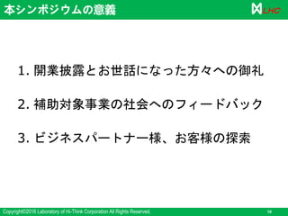 Copyright©2016 Laboratory of Hi-Think Corporation All Rights Reserved. 10
ＬＨＣ本シンポジウムの意義
1. 開業披露とお世話になった方々への御礼
2. 補助対象事業の社会へのフィードバック
3. ビジネスパートナー様、お客様の探索
 