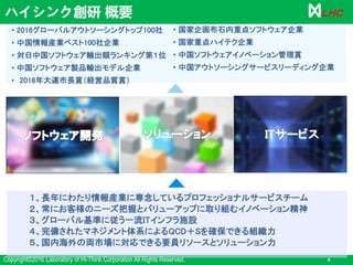 Copyright©2016 Laboratory of Hi-Think Corporation All Rights Reserved. 4
ＬＨＣ
１、長年にわたり情報産業に専念しているプロフェッショナルサービスチーム
２、常にお客様のニーズ把握とバリューアップに取り組むイノベーション精神
３、グローバル基準に従う一流ITインフラ施設
４、完備されたマネジメント体系によるQCD＋Sを確保できる組織力
５、国内海外の両市場に対応できる要員リソースとソリューション力
ITサービス
• 2016グローバルアウトソーシングトップ100社
• 中国情報産業ベスト100社企業
• 対日中国ソフトウェア輸出額ランキング第１位
• 中国ソフトウェア製品輸出モデル企業
• 2016年大連市長賞（経営品質賞）
• 国家企画布石内重点ソフトウェア企業
• 国家重点ハイテク企業
• 中国ソフトウェアイノベーション管理賞
• 中国アウトソーシングサービスリーディング企業
ハイシンク創研 概要
 