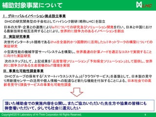 Copyright©2016 Laboratory of Hi-Think Corporation All Rights Reserved. 9
ＬＨＣ
Ⅰ．グローバルイノベーション拠点設立事業
ＤＨＣの研究開発型の子会社としてハイシンク創研（略称ＬＨＣ）を設立
日本の大学・企業との連携によりＩｏＴについての研究及びソリューション開発を行い、日本と中国におけ
る最新技術を相互活用することにより、世界的に競争力のあるイノベーションを創出
Ⅱ．実証研究事業
次世代インターネット規格であるIPv6を全面的かつ国際的に活用したIoTネットワークの構築についての
実証研究
小型高性能の機械学習サーバシステムを構築し、世界最速の計算ノードを適正なコストで実現すること
に向けた実証研究
次のステップとして、上記成果を「品質管理ソリューション」「予知保全ソリューション」として提供し、世界
的に競争力がある生産現場のＩｏＴ環境を実現
Ⅲ．事業化可能性調査事業
ＤＨＣグループの保有する「スマートハウスシステム」と「クラウドサービス」を基盤として、日本製の見守
り用新規センサーの活用や個人情報への配慮など新たな機能を付加することによる、日本社会での高
齢者見守り請負サービスの事業化可能性調査
補助対象事業について
頂いた補助金での実施内容を公開し、またご協力いただいた先生方や協業の皆様にも
御登壇いただいて、少しでも社会に還元したい
 