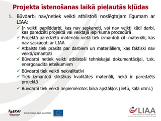 Projekta īstenošanas laikā pieļautās kļūdas
1. Būvdarbi nav/netiek veikti atbilstoši noslēgtajam līgumam ar
LIAA:
 Ir veikti papilddarbi, kas nav saskaņoti, vai nav veikti kādi darbi,
kas paredzēti projektā vai veiktajā iepirkuma procedūrā
 Projektā paredzēto materiālu vietā tiek izmantoti citi materiāli, kas
nav saskaņoti ar LIAA
 Atbalsts tiek prasīts par darbiem un materiāliem, kas faktiski nav
veikti/izmantoti
 Būvdarbi netiek veikti atbilstoši tehniskajai dokumentācijai, t.sk.
energoaudita ieteikumiem
 Būvdarbi tiek veikti nekvalitatīvi
 Tiek izmantoti sliktākas kvalitātes materiāli, nekā ir paredzēts
projektā
 Būvdarbi tiek veikti nepiemērotos laika apstākļos (lietū, salā utml.)
 