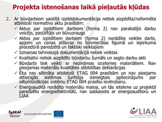 Projekta īstenošanas laikā pieļautās kļūdas
2. Ar būvdarbiem saistītā izpilddokumentācija netiek aizpildīta/noformēta
atbilstoši normatīvo aktu prasībām:
 Aktus par izpildītiem darbiem (forma 2) nav parakstījis darbu
veicējs, pasūtītājs un būvuzraugs
 Aktos par izpildītiem darbiem (forma 2) norādītie veiktie darbi,
apjomi un cenas atšķiras no būvniecības līgumā un iepirkuma
procedūrā paredzētā un faktiski veiktajiem
 Izmaiņas tehniskajā dokumentācijā netiek veiktas
 Kvalitatīvi netiek aizpildīts būvdarbu žurnāls un segto darbu akti
 Būvdarbi tiek veikti ar nezināmas izcelsmes materiāliem. Nav
pieejamas materiālu kvalitātes atbilstības deklarācijas
 Ēka nav siltināta atbilstoši ETAG 004 prasībām un nav pieejams
attiecīgās sistēmas turētāja izsniegtais apliecinājums par
siltumizolācijas sistēmu ETAG 004 prasību ievērošanu.
 Energoauditā norādīto materiālu maiņa, un tās ietekme uz projektā
paredzēto energoefektivitāti, nav saskaņota ar energoauditoru un
LIAA
 