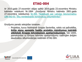 ETAG-004
Ar 2010.gada 27.novembri stājas spēkā 2010.gada 23.novembra Ministru
kabineta noteikumi Nr.1064 „Grozījums Ministru kabineta 2001.gada
27.novembra noteikumos Nr.495 "Noteikumi par Latvijas būvnormatīvu
LBN 002-01 "Ēku norobežojošo konstrukciju siltumtehnika"“
Grozījums paredz sekojošas izmaiņas:
– Projektos, kurus līdzfinansē Eiropas Savienība, valsts vai pašvaldība,
ārējo sienu apmesto fasāžu projektu risinājumus izstrādā
atbilstoši Eiropas tehniskajiem apstiprinājumiem, kas izdoti,
pamatojoties uz Eiropas tehnisko apstiprinājumu vadlīnijām ārējām
daudzslāņu siltumizolācijas sistēmām ETAG 004.
 