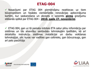 ETAG-004
 Nosacījumi par ETAG 004 piemērošanu neattiecas uz tiem
būvprojektiem un fasādes vienkāršotās renovācijas apliecinājuma
kartēm, kur saskaņošana un akcepts ir saņemts pirms grozījumu
stāšanās spēkā par ETAG 004 - 2010. gada 27. novembrim
 ETAG 004, gan uz tā pamata izdotais ETA satur pilnu informāciju par
sistēmas un tās atsevišķu sastāvdaļu tehniskajām īpašībām, kā arī
detalizētu instrukciju sistēmas instalācijai un darbu veikšanas
tehnoloģijai, pēc kuras var vadīties gan celtnieks, gan būvuzraugs, gan
arī pats pasūtītājs
 