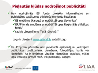 Pieļautās kļūdas nodrošinot publicitāti
 Nav nodrošināta ES fonda projekta informatīvajos un
publicitātes pasākumos atbilstošo elementu lietošana:
ES emblēma (karogs) ar norādi „Eiropas Savienība”
ERAF fonda emblēma ar norādi “Eiropas Reģionālās attīstības
fonds”
sauklis „Ieguldījums Tavā nākotnē!”
Logo ir pieejami www.esfondi.lv sadaļā Logo
Pie Progresa pārskata nav pievienoti apliecinājumi veiktajiem
publicitātes pasākumiem, piemēram, fotogrāfijas, kurās var
identificēt, ka ir ievērotas vizuālas identitātes prasības, mājas
lapu izdrukas, preses relīžu vai publikāciju kopijas
 