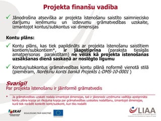 Projekta finanšu vadība
Jānodrošina atsevišķa ar projekta īstenošanu saistīto saimniecisko
darījumu ieņēmumu un izdevumu grāmatvedības uzskaite,
izmantojot kontus/subkontus vai dimensijas
Kontu plāns:
Kontu plāns, kas tiek papildināts ar projekta īstenošanu saistītiem
kontiem/subkontiem*, ir jāapstiprina (paraksta tiesīgās
amatpersonas parakstītam) ne vēlāk kā projekta īstenošanas
uzsākšanas dienā saskaņā ar noslēgto līgumu
Kontus/subkontus grāmatvedības kontu plānā noformē vienotā stilā
(piemēram, Norēķinu konts bankā Projekts L-DMS-10-0001 )
Svarīgi!
Par projekta īstenošanu ir jāinformē grāmatvedis
* Ja grāmatvedības uzskaiti nodala izmantojot dimensijas, tad ir jāiesniedz uzņēmuma vadītāja apstiprināta
kontu plāna kopija un rīkojuma kopija par grāmatvedības uzskaites nodalīšanu, izmantojot dimensijas,
kurā tiek norādīti konkrēti konti/subkonti, kuri tiks nodalīti
 