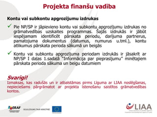 Kontu vai subkontu apgrozījumu izdrukas
 Pie NP/SP ir jāpievieno kontu vai subkontu apgrozījumu izdrukas no
grāmatvedības uzskaites programmas. Šajās izdrukās ir jābūt
iespējamam identificēt pārskata periodu, darījuma partnerus,
pamatojuma dokumentus (datumus, numurus u.tml.), kontu
atlikumus pārskata perioda sākumā un beigās
 Kontu vai subkontu apgrozījuma periodam izdrukās ir jāsakrīt ar
NP/SP I daļas 1.sadaļā “Informācija par pieprasījumu” minētajiem
pārskata perioda sākuma un beigu datumiem
Svarīgi!
Izmaksas, kas radušās un ir atbalstāmas pirms Līguma ar LIAA noslēgšanas,
nepieciešams pārgrāmatot ar projekta īstenošanu saistītos grāmatvedības
kontos.
Projekta finanšu vadība
 