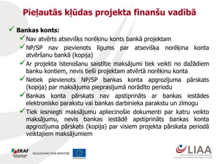 Pieļautās kļūdas projekta finanšu vadībā
 Bankas konts:
Nav atvērts atsevišķs norēķinu konts bankā projektam
NP/SP nav pievienots līgums par atsevišķa norēķina konta
atvēršanu bankā (kopija)
Ar projekta īstenošanu saistītie maksājumi tiek veikti no dažādiem
banku kontiem, nevis tieši projektam atvērtā norēķinu konta
Netiek pievienots NP/SP bankas konta apgrozījuma pārskats
(kopija) par maksājuma pieprasījumā norādīto periodu
Bankas konta pārskats nav apstiprināts ar bankas iestādes
elektronisko parakstu vai bankas darbinieka parakstu un zīmogu
Tiek iesniegti maksājumu apliecinošie dokumenti par katru veikto
maksājumu, nevis bankas iestādē apstiprināts bankas konta
apgrozījuma pārskats (kopija) par visiem projekta pārskata periodā
veiktajiem maksājumiem
 