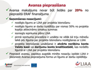 Avansa pieprasīšana
Avansa maksājums nevar būt lielāks par 20% no
pieprasītā ERAF finansējuma
 Saņemšanas nosacījumi:
 noslēgts līgums ar LIAA par projekta īstenošanu
 noslēgts līgums ar darbu izpildītāju par vismaz 50% no projekta
kopējo attiecināmo izmaksu summas
 iesniegts iepirkuma plāns LIAA
 pirmā iepirkuma procedūra ir uzsākta ne vēlāk kā triju mēnešu
laikā pēc līguma par projekta īstenošanu noslēgšanas ar LIAA
 projekta īstenošanas uzsākšanai ir atvērts norēķinu konts
Valsts kasē vai darījumu konts kredītiestādē, kas norādīts
līgumā ar LIAA par projekta īstenošanu
 Pieprasot avansu, papildus augstāk minēto nosacīju izpildei LIAA ir
jāiesniedz Avansa pieprasījuma forma un līgums ar darbu izpildītāju
 