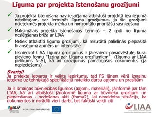 Līguma par projekta īstenošanu grozījumi
 Ja projekta īstenošana nav iespējama atbilstoši projektā iesniegumā
noteiktajam, var ierosināt līguma grozījumus, ja šie grozījumi
neietekmēs projekta mērķa un horizontālo prioritāšu sasniegšanu
 Maksimālais projekta īstenošanas termiņš – 2 gadi no līguma
noslēgšanas brīža ar LIAA
 Netiek atbalstīti līguma grozījumi, kā rezultātā palielinās pieprasītā
finansējuma apmērs un intensitāte
 Iesniedzot LIAA Līguma grozījumus ir jāiesniedz pavadvēstule, kurai
pievieno formu “Izziņa par Līguma grozījumiem” (Līguma ar LIAA
pielikums Nr.5), kā arī grozījumus pamatojošos dokumentus (ja
nepieciešams)
Svarīgi!
Ja projekta ietvaros ir veikts iepirkums, tad FS jāņem vērā izmaiņu
ietekme uz tehniskajā specifikācijā noteikto darbu apjomu un prasībām
Ja ir izmaiņas būvniecības līgumos (apjomi, materiāli), jāinformē par tām
LIAA, kā arī atbilstoši jānoformē līguma ar būvnieku grozījumi un
pieņemšanas - nodošanas akti (forma2), lai neveidotos situācija, ka
dokumentos ir norādīti vieni darbi, bet faktiski veikti citi
 