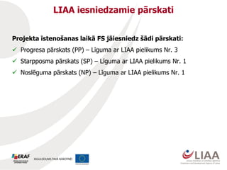 LIAA iesniedzamie pārskati
Projekta īstenošanas laikā FS jāiesniedz šādi pārskati:
 Progresa pārskats (PP) – Līguma ar LIAA pielikums Nr. 3
 Starpposma pārskats (SP) – Līguma ar LIAA pielikums Nr. 1
 Noslēguma pārskats (NP) – Līguma ar LIAA pielikums Nr. 1
 