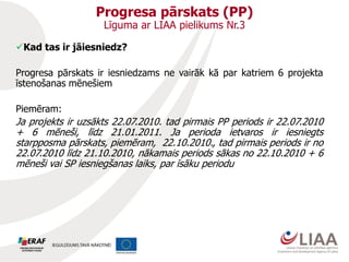 Progresa pārskats (PP)
Līguma ar LIAA pielikums Nr.3
Kad tas ir jāiesniedz?
Progresa pārskats ir iesniedzams ne vairāk kā par katriem 6 projekta
īstenošanas mēnešiem
Piemēram:
Ja projekts ir uzsākts 22.07.2010. tad pirmais PP periods ir 22.07.2010
+ 6 mēneši, līdz 21.01.2011. Ja perioda ietvaros ir iesniegts
starpposma pārskats, piemēram, 22.10.2010., tad pirmais periods ir no
22.07.2010 līdz 21.10.2010, nākamais periods sākas no 22.10.2010 + 6
mēneši vai SP iesniegšanas laiks, par īsāku periodu
 