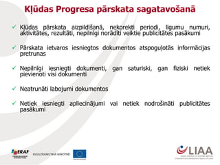 Kļūdas Progresa pārskata sagatavošanā
 Kļūdas pārskata aizpildīšanā, nekorekti periodi, līgumu numuri,
aktivitātes, rezultāti, nepilnīgi norādīti veiktie publicitātes pasākumi
 Pārskata ietvaros iesniegtos dokumentos atspoguļotās informācijas
pretrunas
 Nepilnīgi iesniegti dokumenti, gan saturiski, gan fiziski netiek
pievienoti visi dokumenti
 Neatrunāti labojumi dokumentos
 Netiek iesniegti apliecinājumi vai netiek nodrošināti publicitātes
pasākumi
 