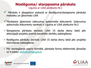  Pārskats ir jāsagatavo saskaņā ar Noslēguma/starpposma pārskata
metodiku un jāiesniedz LIAA
Pārskatam jāpievieno izdevumus apliecinošie dokumenti. Izdevumus
apliecinošo dokumentu saraksts ir Līguma ar LIAA pielikums Nr.2
 Starpposma pārskatu iesniedz LIAA 15 darba dienu laikā pēc
attiecīgajā projekta posmā paredzēto darbību pabeigšanas
 Noslēguma pārskatu iesniedz LIAA 15 darba dienu laikā pēc projekta
īstenošanas pabeigšanas
 Pēc iesniegšanas papīra formātā, pārskata forma elektroniski jānosūta
uz e-pastu: atskaite@liaa.gov.lv
Noslēguma/ starpposma pārskats
Līguma ar LIAA pielikums Nr.1
 