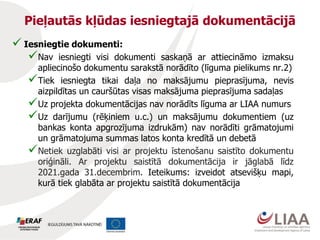 Pieļautās kļūdas iesniegtajā dokumentācijā
 Iesniegtie dokumenti:
Nav iesniegti visi dokumenti saskaņā ar attiecināmo izmaksu
apliecinošo dokumentu sarakstā norādīto (līguma pielikums nr.2)
Tiek iesniegta tikai daļa no maksājumu pieprasījuma, nevis
aizpildītas un cauršūtas visas maksājuma pieprasījuma sadaļas
Uz projekta dokumentācijas nav norādīts līguma ar LIAA numurs
Uz darījumu (rēķiniem u.c.) un maksājumu dokumentiem (uz
bankas konta apgrozījuma izdrukām) nav norādīti grāmatojumi
un grāmatojuma summas latos konta kredītā un debetā
Netiek uzglabāti visi ar projektu īstenošanu saistīto dokumentu
oriģināli. Ar projektu saistītā dokumentācija ir jāglabā līdz
2021.gada 31.decembrim. Ieteikums: izveidot atsevišķu mapi,
kurā tiek glabāta ar projektu saistītā dokumentācija
 