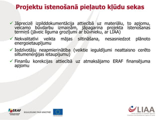 Projektu īstenošanā pieļauto kļūdu sekas
 Jāprecizē izpilddokumentācija attiecībā uz materiālu, to apjomu,
veicamo būvdarbu izmaiņām, jāpagarina projekta īstenošanas
termiņš (jāveic līguma grozījumi ar būvnieku, ar LIAA)
 Nekvalitatīvi veikta mājas siltināšana, nesasniedzot plānoto
energoietaupījumu
 Iedzīvotāju neapmierinātība (veiktie ieguldījumi neattaisno cerēto
siltumenerģijas ietaupījumu)
 Finanšu korekcijas attiecībā uz atmaksājamo ERAF finansējuma
apjomu
 