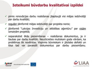 Ieteikumi būvdarbu kvalitatīvai izpildei
 pirms renovācijas darbu nodošanas jāaptaujā visi mājas iedzīvotāji
par darbu kvalitāti;
 regulāri jāinformē mājas iedzīvotāji par projekta norisi;
 jāinformē “Latvijas Investīciju un attīstības aģentūru” par visām
izmaiņām projektā;
 neparakstiet ēkās pieņemšanas – nodošanas dokumentus, ja ir
šaubas par darbu kvalitāti. Neuzticieties mutiskam goda vārdam, ka
problēmas tik novērstas. Vispirms būvniekam ir jāizlabo defekti un
tikai tad var parakstīt dokumentus par darbu pieņemšanu.
 