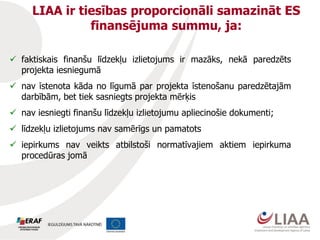 LIAA ir tiesības proporcionāli samazināt ES
finansējuma summu, ja:
 faktiskais finanšu līdzekļu izlietojums ir mazāks, nekā paredzēts
projekta iesniegumā
 nav īstenota kāda no līgumā par projekta īstenošanu paredzētajām
darbībām, bet tiek sasniegts projekta mērķis
 nav iesniegti finanšu līdzekļu izlietojumu apliecinošie dokumenti;
 līdzekļu izlietojums nav samērīgs un pamatots
 iepirkums nav veikts atbilstoši normatīvajiem aktiem iepirkuma
procedūras jomā
 