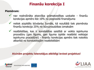 Finanšu korekcija I
Piemēram:
 nav nodrošināta atsevišķa grāmatvedības uzskaite - finanšu
korekcijas apmērs līdz 10% no pieprasītā finansējuma
 netiek aizpildīts būvdarbu žurnāls, kā rezultātā tiek piemērota
finanšu korekcija 25% no būvuzraudzības izmaksām
 neatbilstības, kas ir konstatētas saistībā ar veikto iepirkuma
procedūru (gan līgums, gan līguma izpilde neatbilst veiktajai
iepirkuma procedūrai) - finanšu korekcijas apmērs tiek noteikts
atkarībā no konstatētajām neatbilstībām
Aicinām projektu īstenotājus atbildīgi ieviest projektus!
 